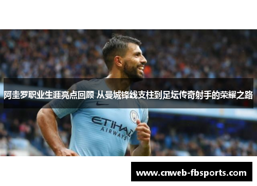 阿圭罗职业生涯亮点回顾 从曼城锋线支柱到足坛传奇射手的荣耀之路