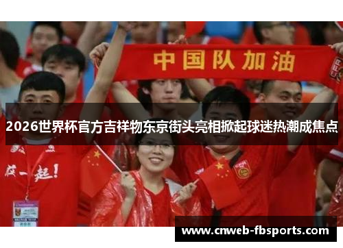 2026世界杯官方吉祥物东京街头亮相掀起球迷热潮成焦点 2026世界杯官方吉祥物东京街头亮相掀起球迷热潮成焦点