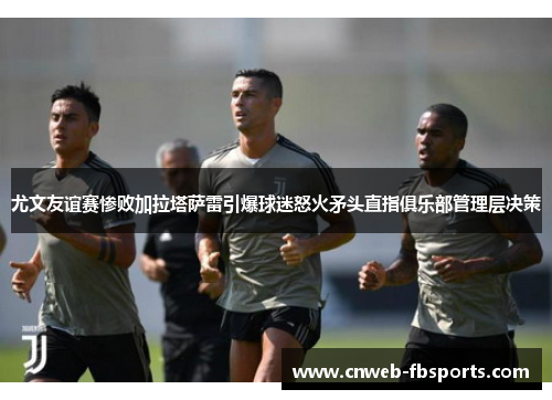 尤文友谊赛惨败加拉塔萨雷引爆球迷怒火矛头直指俱乐部管理层决策 尤文友谊赛惨败加拉塔萨雷引爆球迷怒火矛头直指俱乐部管理层决策